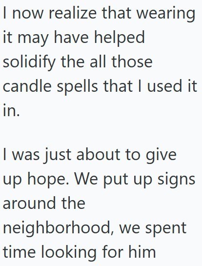 I now realize that wearing it may have helped solidify the all those candle spells that I used it in. I was just about to give up hope. We put up signs around the neighborhood, we spent time looking for him