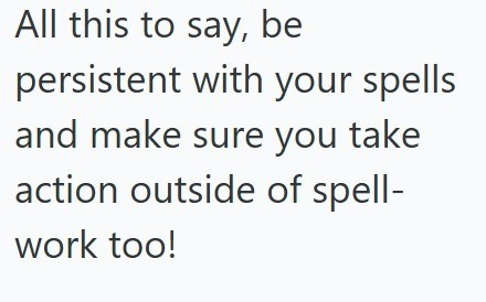 All this to say, be persistent with your spells and make sure you take action outside of spell- work too!