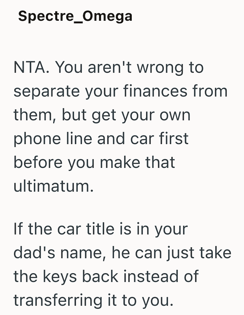 Spectre Omega NTA. You aren't wrong to separate your finances from them, but get your own phone line and car first before you make that ultimatum. If the car title is in your dad's name, he can just take the keys back instead of transferring it to you.
