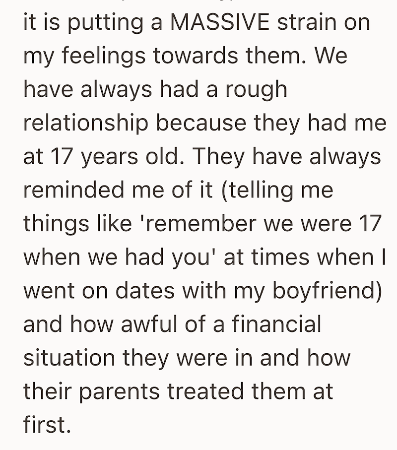 it is putting a MASSIVE strain on my feelings towards them. We have always had a rough relationship because they had me at 17 years old. They have always reminded me of it (telling me things like 'remember we were 17 when we had you' at times when I went on dates with my boyfriend) and how awful of a financial situation they were in and how their parents treated them at first.
