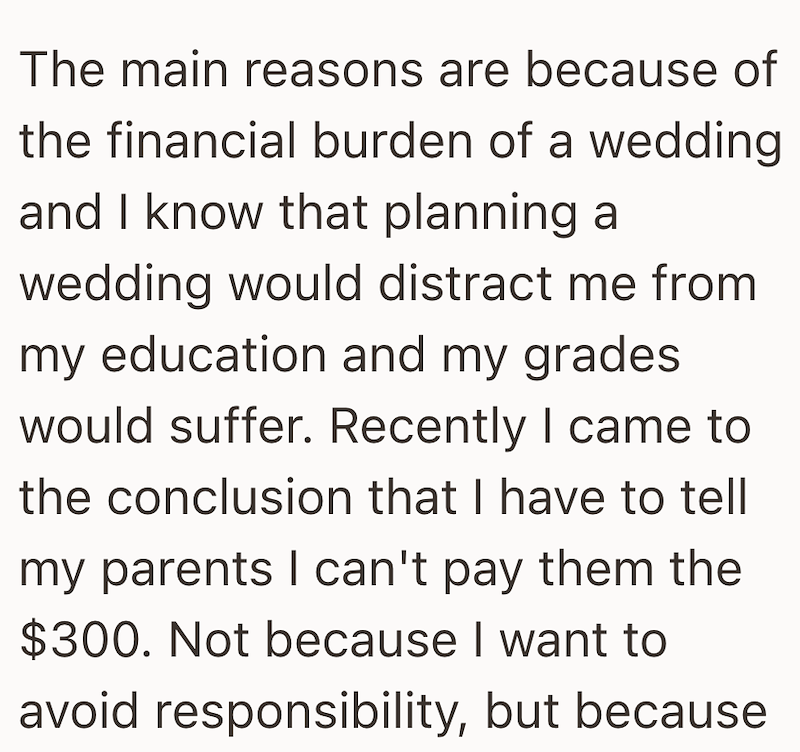 The main reasons are because of the financial burden of a wedding and I know that planning a wedding would distract me from my education and my grades would suffer. Recently I came to the conclusion that I have to tell my parents I can't pay them the $300. Not because I want to avoid responsibility, but because