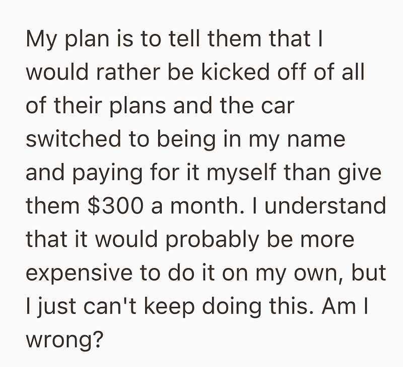 My plan is to tell them that I would rather be kicked off of all of their plans and the car switched to being in my name and paying for it myself than give them $300 a month. I understand that it would probably be more expensive to do it on my own, but I just can't keep doing this. Am I wrong?