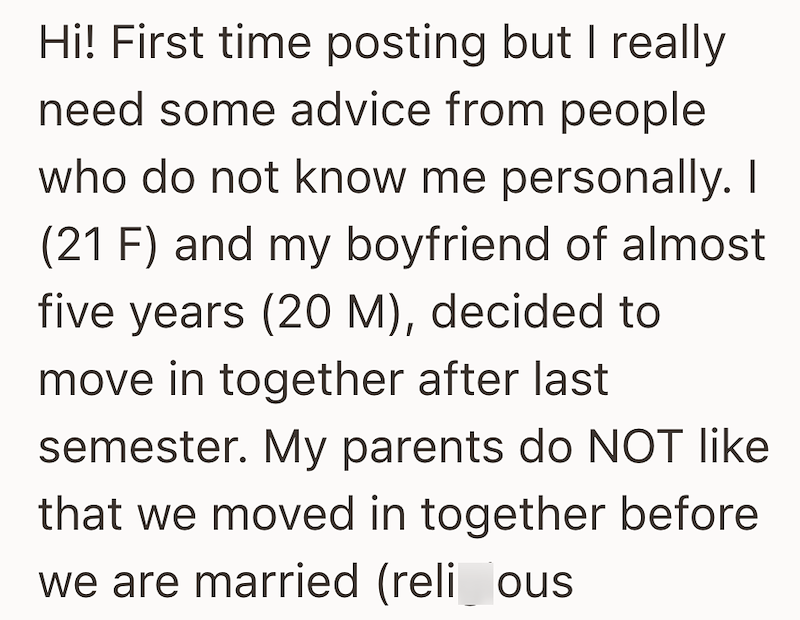Hi! First time posting but I really need some advice from people who do not know me personally. I (21 F) and my boyfriend of almost five years (20 M), decided to move in together after last semester. My parents do NOT like that we moved in together before we are married (reli_ous