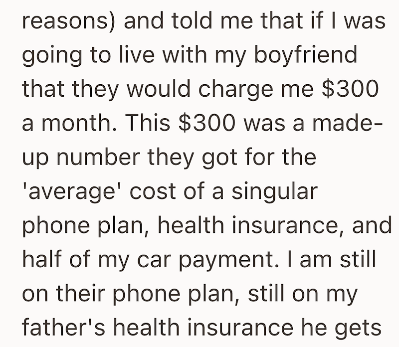 reasons) and told me that if I was going to live with my boyfriend that they would charge me $300 a month. This $300 was a made- up number they got for the 'average' cost of a singular phone plan, health insurance, and half of my car payment. I am still on their phone plan, still on my father's health insurance he gets