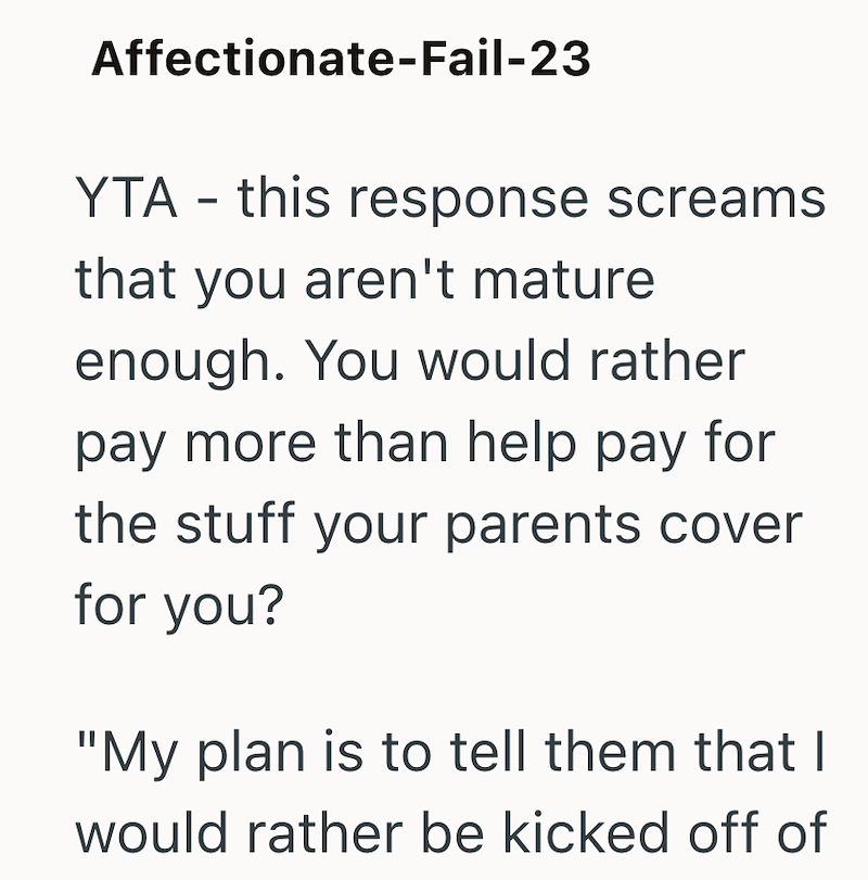 Affectionate-Fail-23 YTA this response screams - that you aren't mature enough. You would rather pay more than help pay for the stuff your parents cover for you? "My plan is to tell them that I would rather be kicked off of