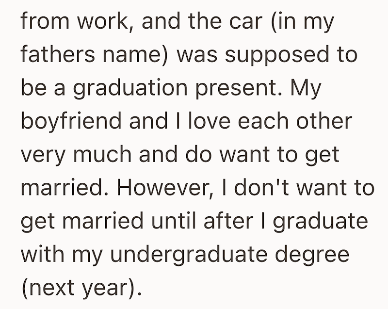 from work, and the car (in my fathers name) was supposed to be a graduation present. My boyfriend and I love each other very much and do want to get married. However, I don't want to get married until after I graduate with my undergraduate degree (next year).