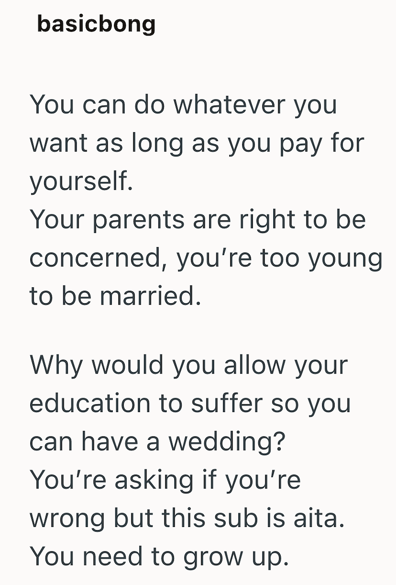 basicbong You can do whatever you want as long as you pay for yourself. Your parents are right to be concerned, you're too young to be married. Why would you allow your education to suffer so you can have a wedding? You're asking if you're wrong but this sub is aita. You need to grow up.