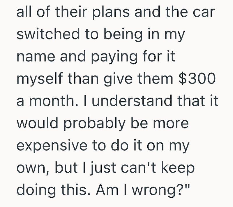 all of their plans and the car switched to being in my name and paying for it myself than give them $300 a month. I understand that it would probably be more expensive to do it on my own, but I just can't keep doing this. Am I wrong?"