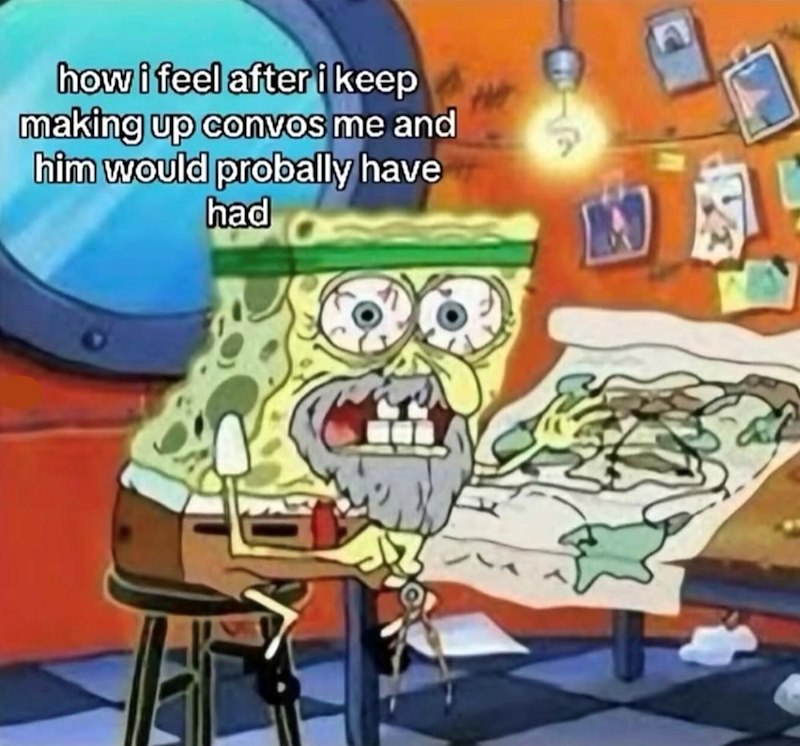 how i feel after i keep making up convos me and him would probally have had