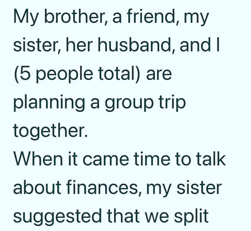 My brother, a friend, my sister, her husband, and I (5 people total) are planning a group trip together. When it came time to talk about finances, my sister suggested that we split