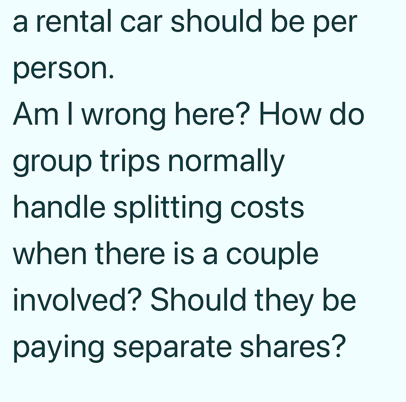 a rental car should be per person. Am I wrong here? How do group trips normally handle splitting costs when there is a couple involved? Should they be paying separate shares?