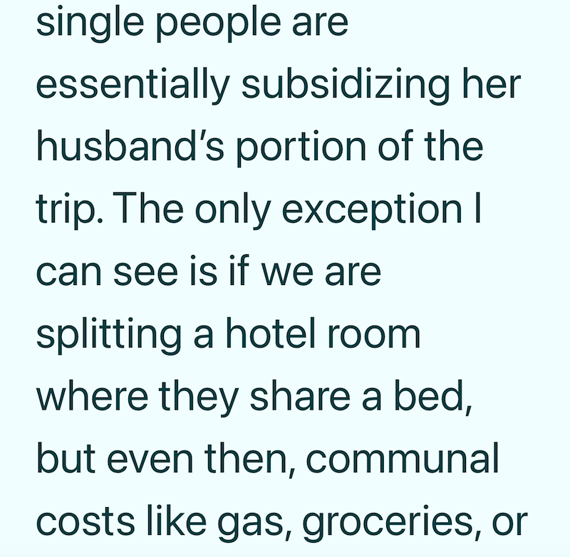 single people are essentially subsidizing her husband's portion of the trip. The only exception I can see is if we are splitting a hotel room where they share a bed, but even then, communal costs like gas, groceries, or