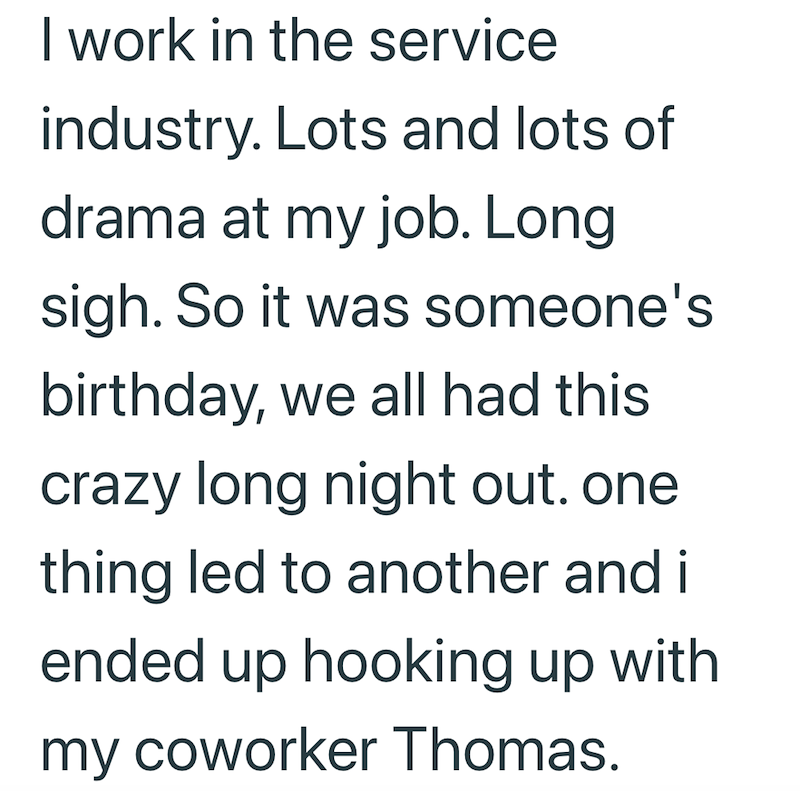 I work in the service industry. Lots and lots of drama at my job. Long sigh. So it was someone's birthday, we all had this crazy long night out. one thing led to another and it ended up hooking up with my coworker Thomas.