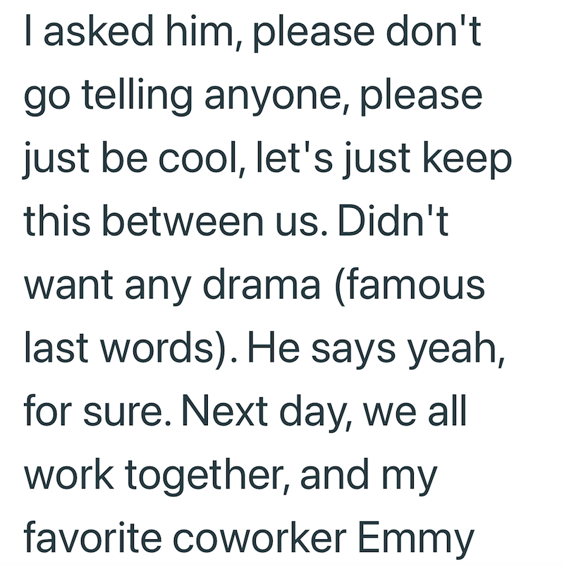 I asked him, please don't go telling anyone, please just be cool, let's just keep this between us. Didn't want any drama (famous last words). He says yeah, for sure. Next day, we all work together, and my favorite coworker Emmy