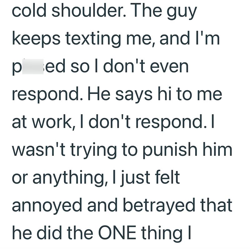 cold shoulder. The guy keeps texting me, and I'm pissed so I don't even respond. He says hi to me at work, I don't respond. I wasn't trying to punish him or anything, I just felt annoyed and betrayed that he did the ONE thing I