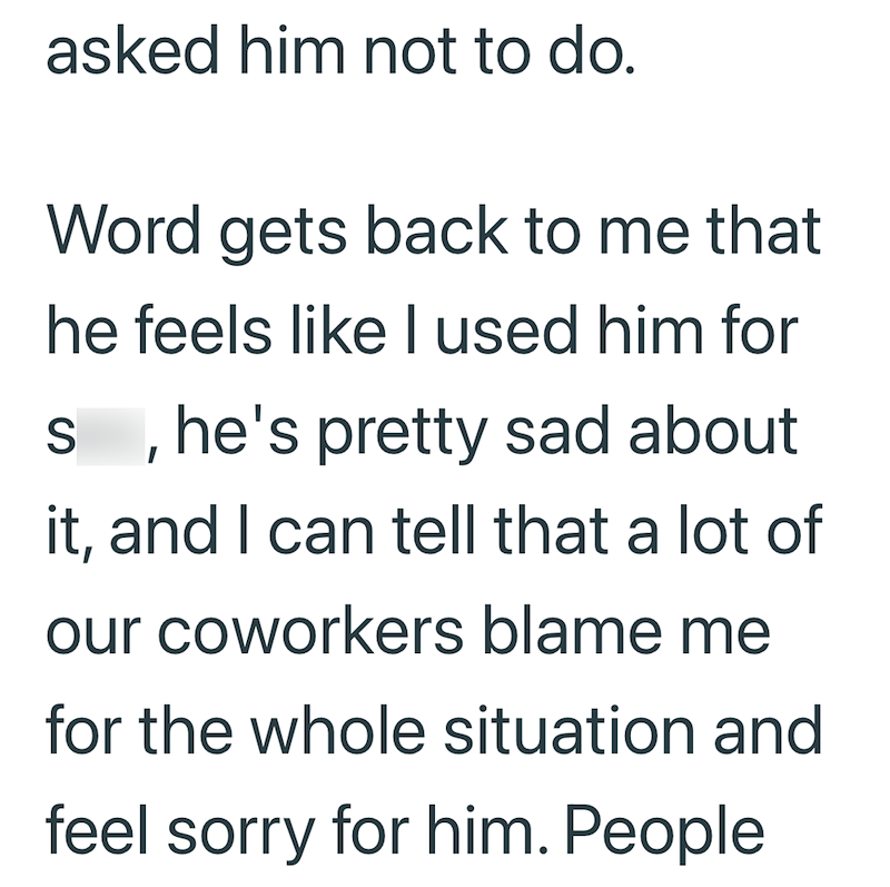 asked him not to do. Word gets back to me that he feels like I used him for sex, he's pretty sad about it, and I can tell that a lot of our coworkers blame me for the whole situation and feel sorry for him. People