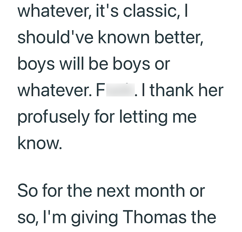 whatever, it's classic, I should've known better, boys will be boys or whatever. Fuck. I thank her profusely for letting me know. So for the next month or so, I'm giving Thomas the