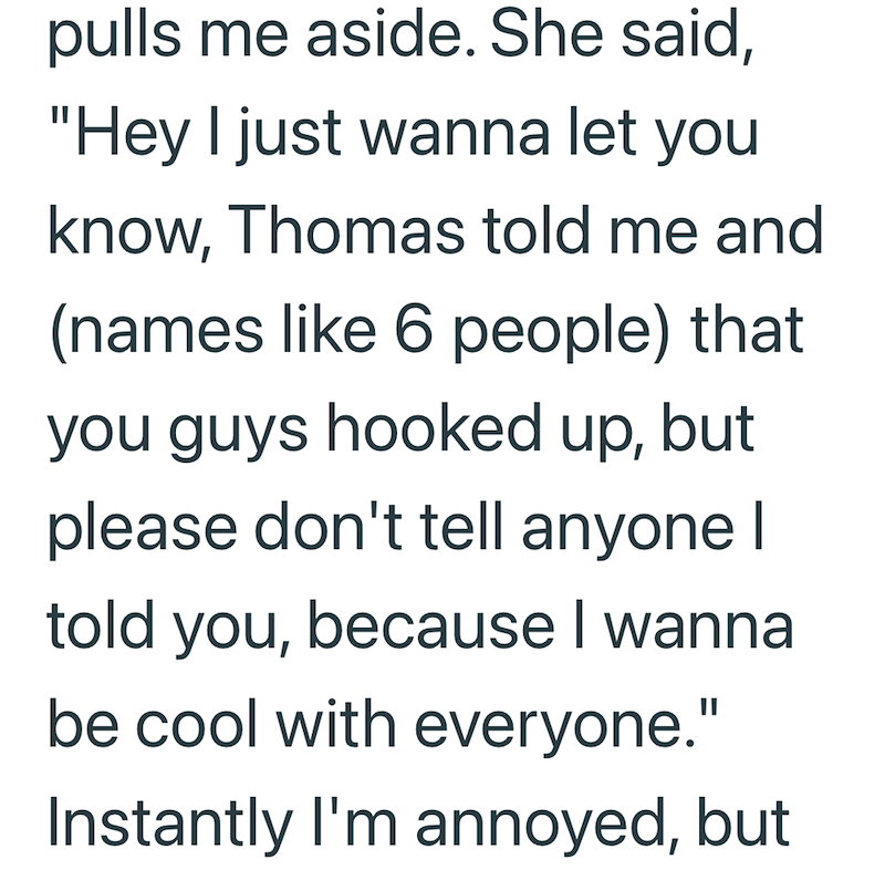 pulls me aside. She said, "Hey I just wanna let you know, Thomas told me and (names like 6 people) that you guys hooked up, but please don't tell anyone I told you, because I wanna be cool with everyone." Instantly I'm annoyed, but