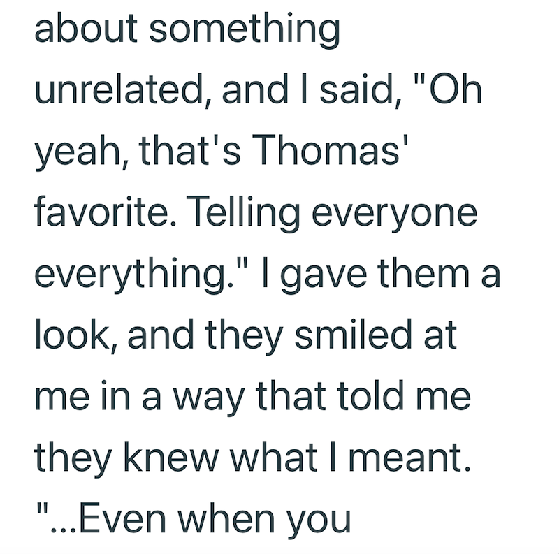 about something unrelated, and I said, "Oh yeah, that's Thomas' favorite. Telling everyone everything." I gave them a look, and they smiled at me in a way that told me they knew what I meant. "...Even when you