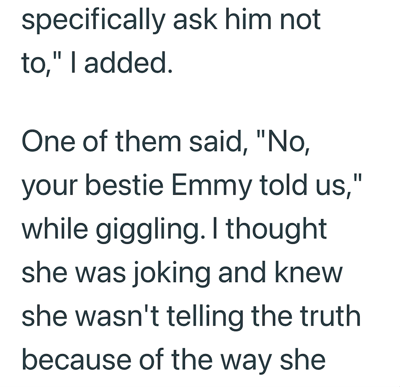 specifically ask him not to," I added. One of them said, "No, your bestie Emmy told us," while giggling. I thought she was joking and knew she wasn't telling the truth because of the way she
