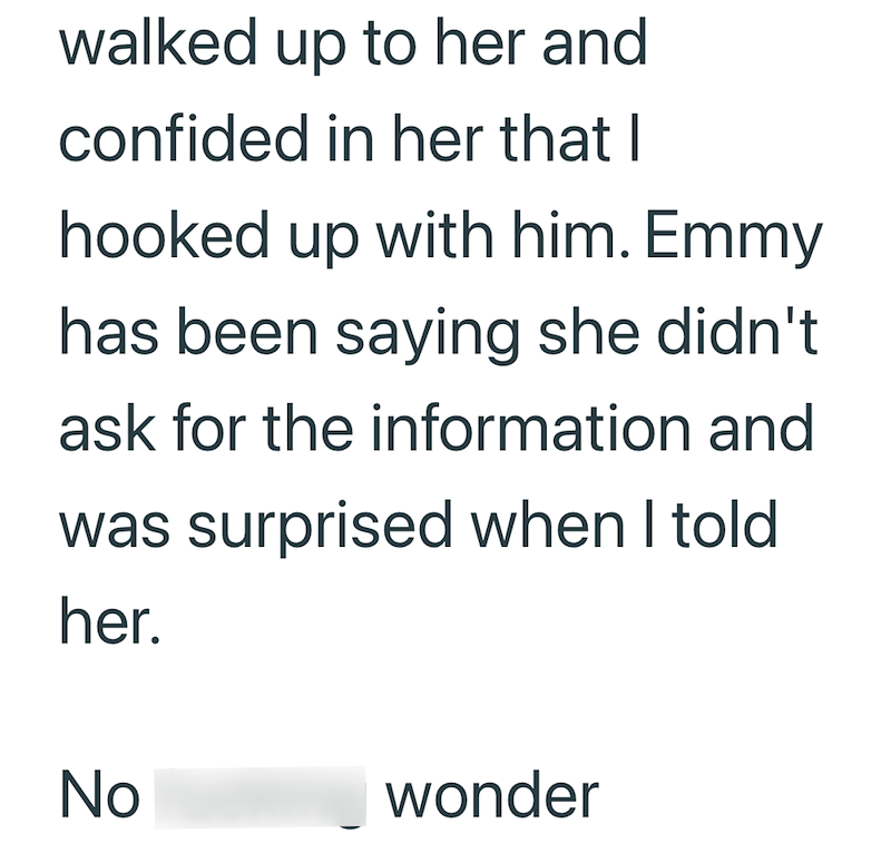 walked up to her and confided in her that I hooked up with him. Emmy has been saying she didn't ask for the information and was surprised when I told. her. No fucking wonder