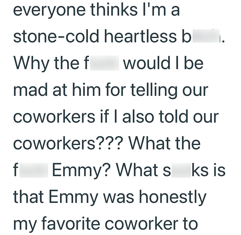everyone thinks I'm a stone-cold heartless bitch. Why the fuck would I be mad at him for telling our coworkers if I also told our coworkers??? What the fuck Emmy? What sucks is that Emmy was honestly my favorite coworker to