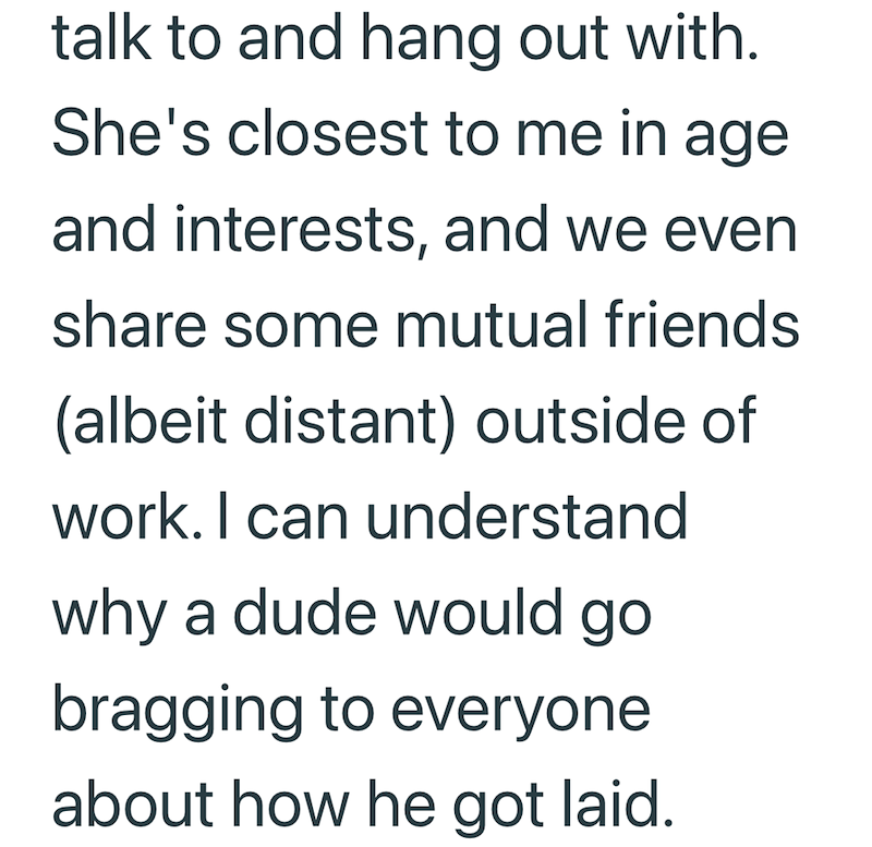talk to and hang out with. She's closest to me in age and interests, and we even share some mutual friends (albeit distant) outside of work. I can understand why a dude would go bragging to everyone about how he got laid.