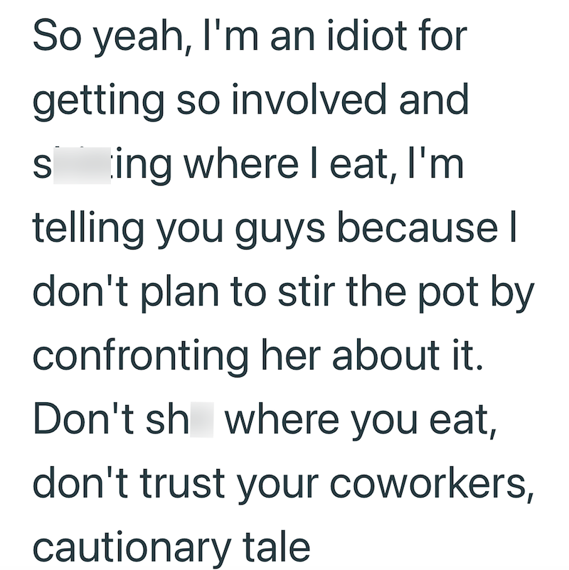 So yeah, I'm an idiot for getting so involved and shitting where I eat, I'm telling you guys because I don't plan to stir the pot by confronting her about it. Don't shit where you eat, don't trust your coworkers, cautionary tale