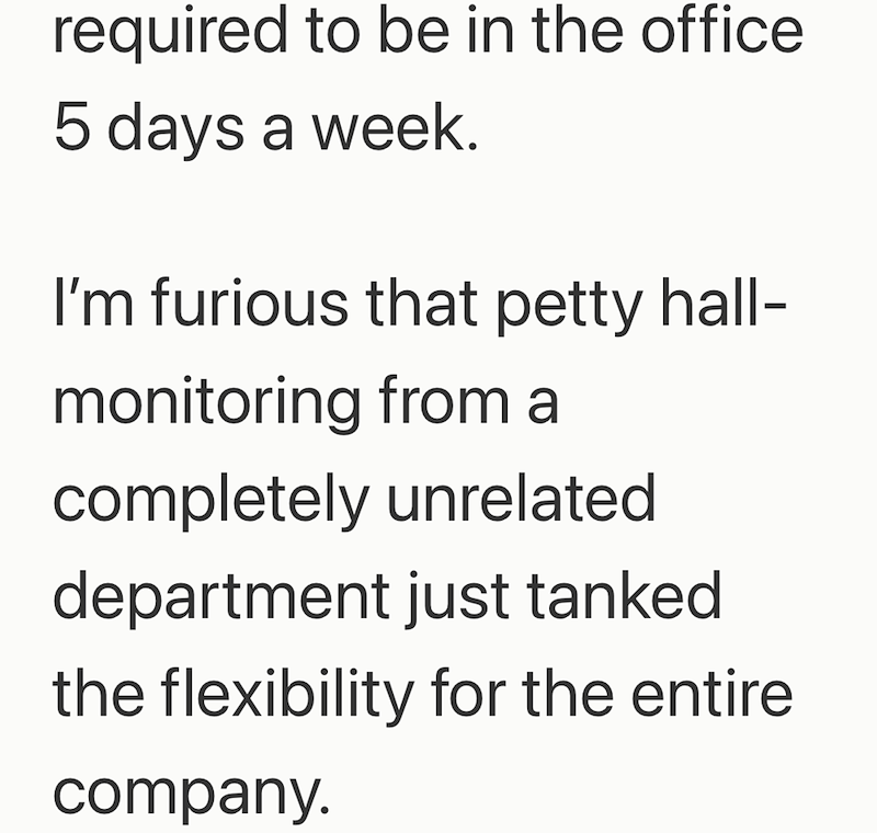 required to be in the office 5 days a week. I'm furious that petty hall- monitoring from a completely unrelated department just tanked the flexibility for the entire company.