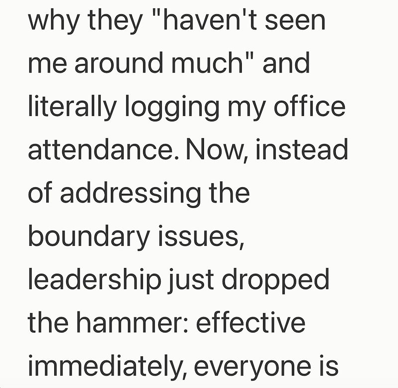 why they "haven't seen me around much" and literally logging my office. attendance. Now, instead of addressing the boundary issues, leadership just dropped the hammer: effective immediately, everyone is