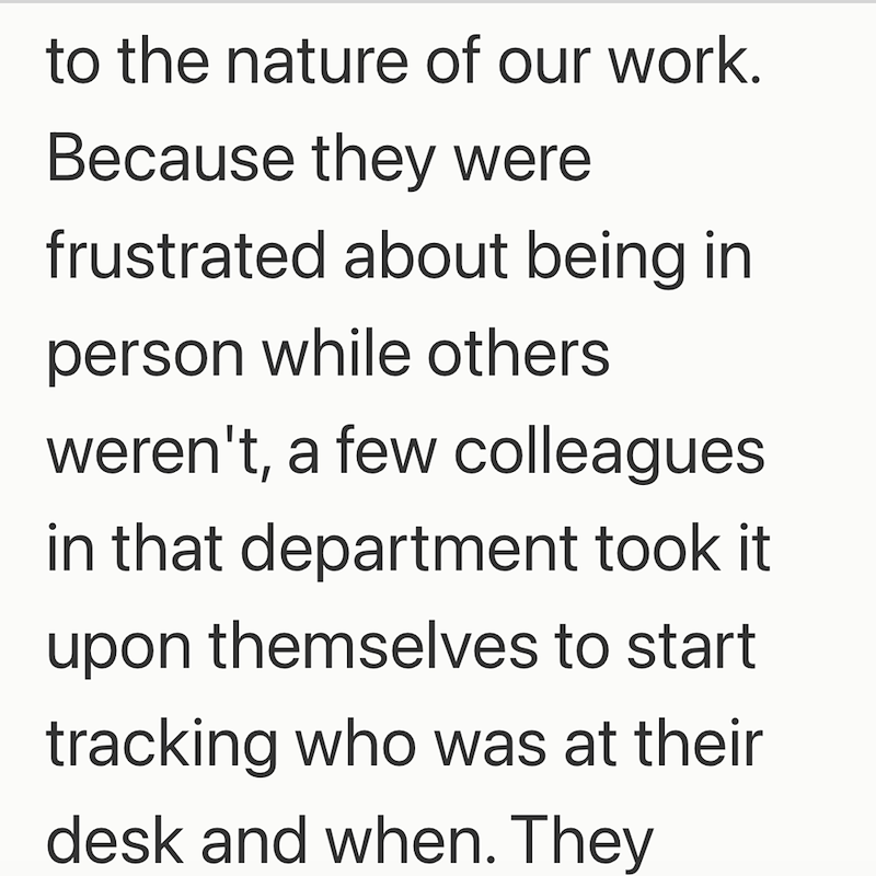 to the nature of our work. Because they were frustrated about being in person while others weren't, a few colleagues in that department took it upon themselves to start tracking who was at their desk and when. They