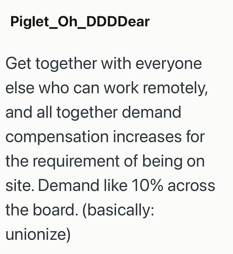 Piglet Oh_DDDDear Get together with everyone else who can work remotely, and all together demand compensation increases for the requirement of being on site. Demand like 10% across the board. (basically: unionize)