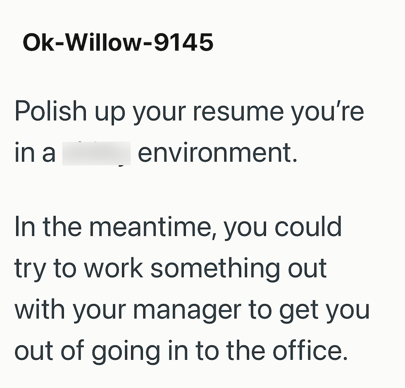 Ok-Willow-9145 Polish up your resume you're in a environment. In the meantime, you could try to work something out with your manager to get you out of going in to the office.