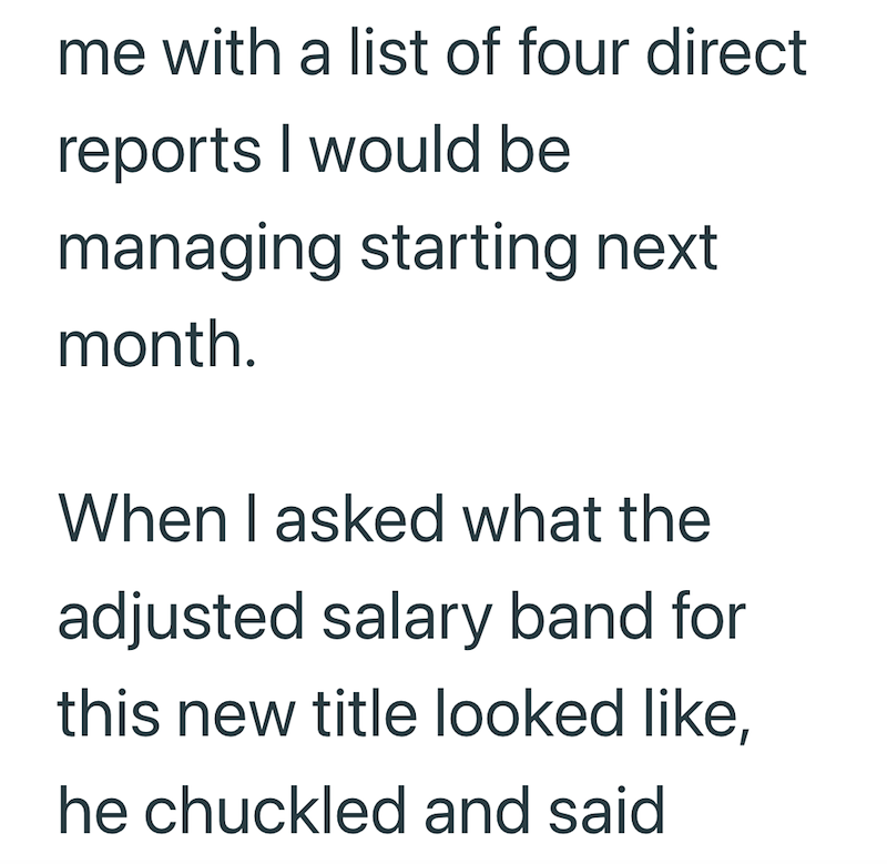 me with a list of four direct reports I would be managing starting next month. When I asked what the adjusted salary band for this new title looked like, he chuckled and said