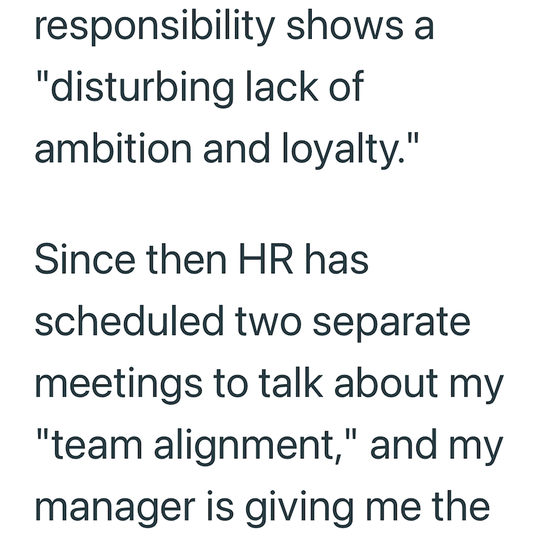 responsibility shows a "disturbing lack of ambition and loyalty." Since then HR has scheduled two separate meetings to talk about my "team alignment," and my manager is giving me the