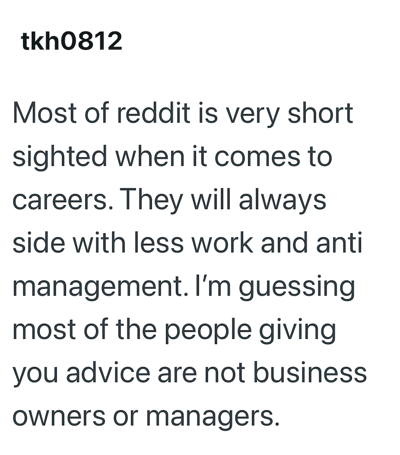 tkh0812 Most of reddit is very short sighted when it comes to careers. They will always side with less work and anti management. I'm guessing most of the people giving you advice are not business owners or managers.