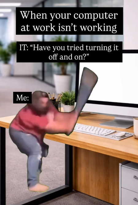 When your computer at work isn't working IT: "Have you tried turning it off and on?" Me: