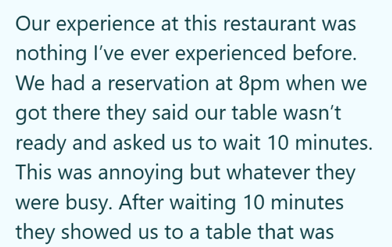 Our experience at this restaurant was nothing I've ever experienced before. We had a reservation at 8pm when we got there they said our table wasn't ready and asked us to wait 10 minutes. This was annoying but whatever they were busy. After waiting 10 minutes they showed us to a table that was