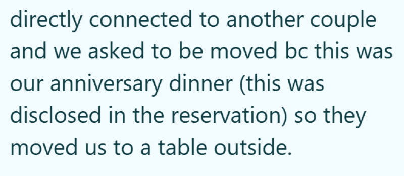 directly connected to another couple and we asked to be moved bc this was our anniversary dinner (this was disclosed in the reservation) so they moved us to a table outside.
