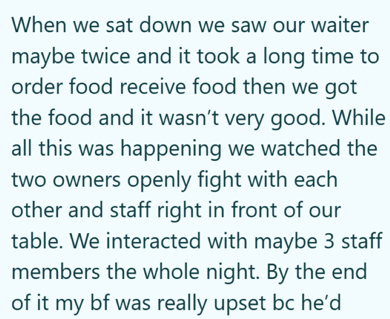 When we sat down we saw our waiter maybe twice and it took a long time to order food receive food then we got the food and it wasn't very good. While all this was happening we watched the two owners openly fight with each other and staff right in front of our table. We interacted with maybe 3 staff members the whole night. By the end of it my bf was really upset bc he'd