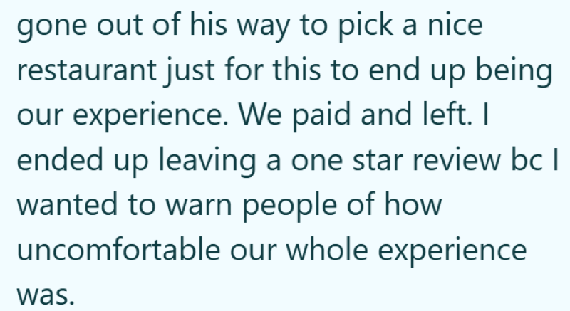 gone out of his way to pick a nice restaurant just for this to end up being our experience. We paid and left. I ended up leaving a one star review bc I wanted to warn people of how uncomfortable our whole experience was.