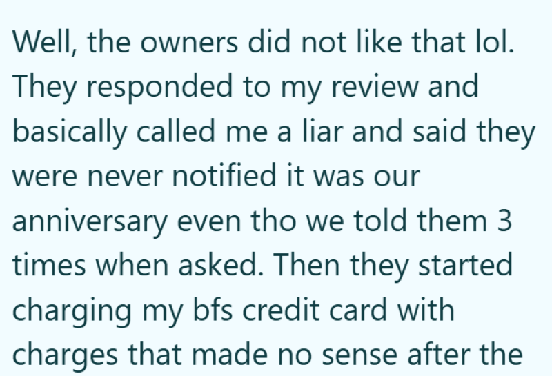 Well, the owners did not like that lol. They responded to my review and basically called me a liar and said they were never notified it was our anniversary even tho we told them 3 times when asked. Then they started charging my bfs credit card with charges that made no sense after the