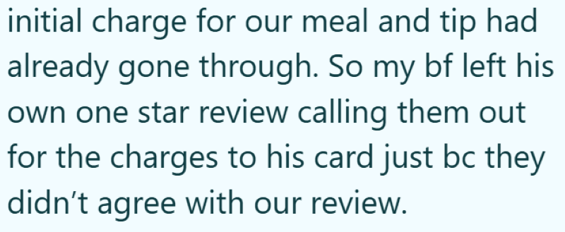 initial charge for our meal and tip had already gone through. So my bf left his own one star review calling them out for the charges to his card just bc they didn't agree with our review.