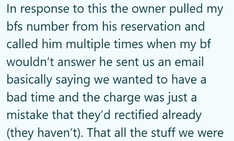 In response to this the owner pulled my bfs number from his reservation and called him multiple times when my bf wouldn't answer he sent us an email basically saying we wanted to have a bad time and the charge was just a mistake that they'd rectified already (they haven't). That all the stuff we were