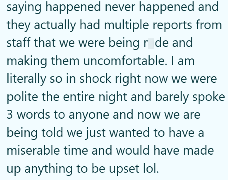 saying happened never happened and they actually had multiple reports from staff that we were being r de and making them uncomfortable. I am literally so in shock right now we were polite the entire night and barely spoke 3 words to anyone and now we are being told we just wanted to have a miserable time and would have made up anything to be upset lol.