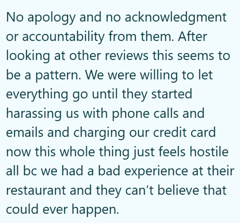 No apology and no acknowledgment or accountability from them. After looking at other reviews this seems to be a pattern. We were willing to let everything go until they started harassing us with phone calls and emails and charging our credit card now this whole thing just feels hostile all bc we had a bad experience at their restaurant and they can't believe that could ever happen.