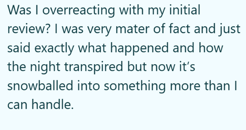 Was I overreacting with my initial review? I was very mater of fact and just said exactly what happened and how the night transpired but now it's snowballed into something more than I can handle.