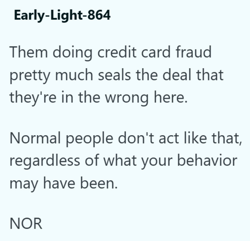 Early-Light-864 Them doing credit card fraud pretty much seals the deal that they're in the wrong here. Normal people don't act like that, regardless of what your behavior may have been. NOR