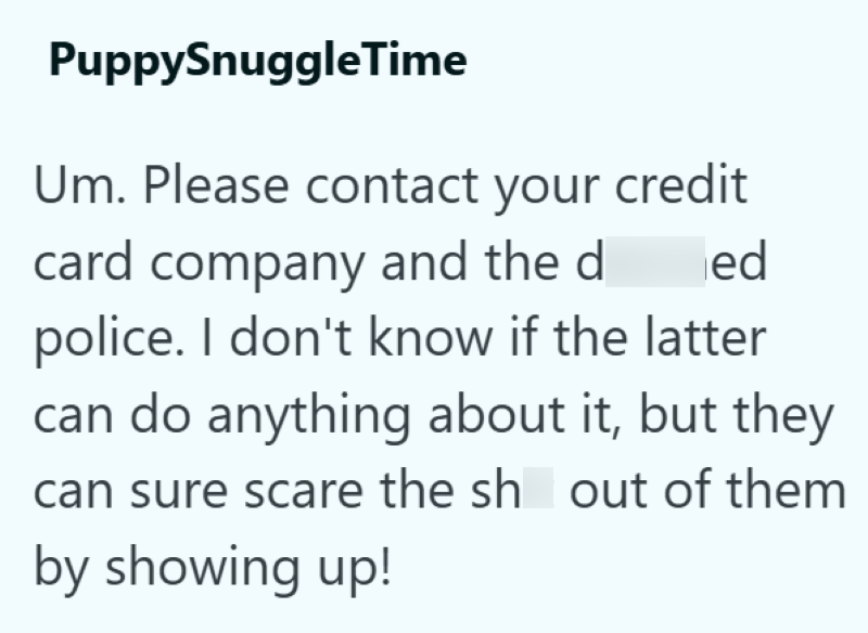 PuppySnuggleTime Um. Please contact your credit ed card company and the d police. I don't know if the latter can do anything about it, but they can sure scare the sh out of them by showing up!