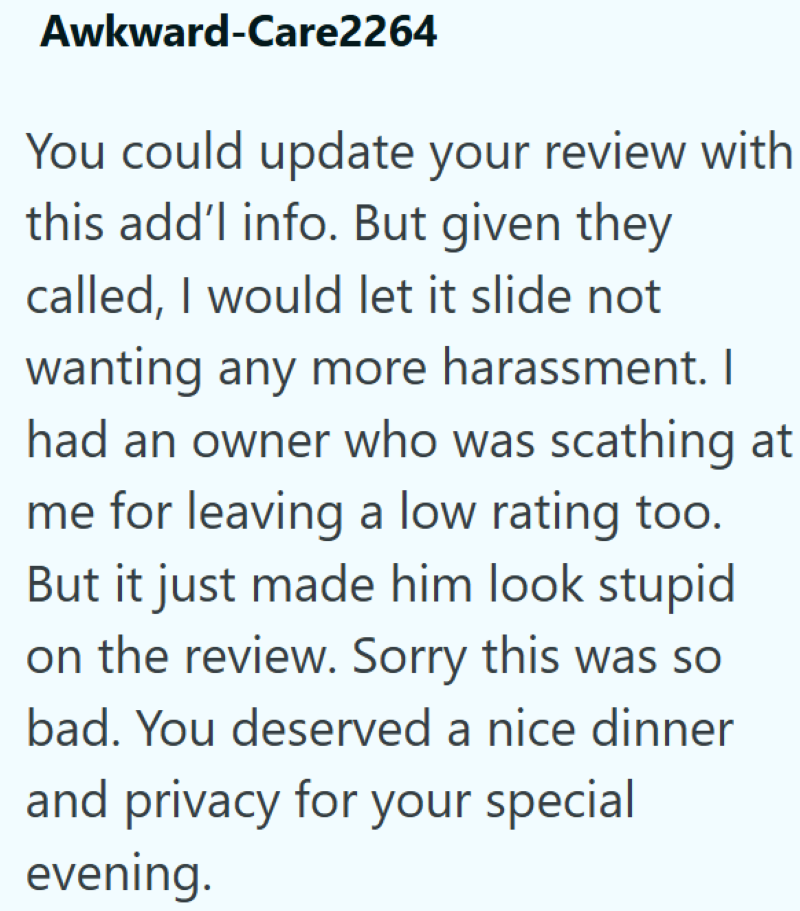 Awkward-Care2264 You could update your review with this add'l info. But given they called, I would let it slide not wanting any more harassment. I had an owner who was scathing at me for leaving a low rating too. But it just made him look stupid on the review. Sorry this was so bad. You deserved a nice dinner and privacy for your special evening.